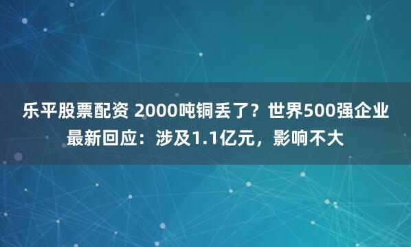 乐平股票配资 2000吨铜丢了？世界500强企业最新回应：涉及1.1亿元，影响不大