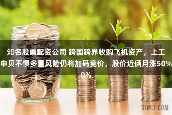 知名股票配资公司 跨国跨界收购飞机资产，上工申贝不惧多重风险仍将加码竞价，股价近俩月涨50%