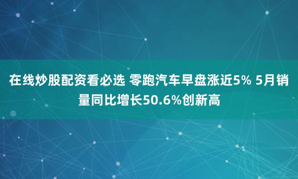 在线炒股配资看必选 零跑汽车早盘涨近5% 5月销量同比增长50.6%创新高