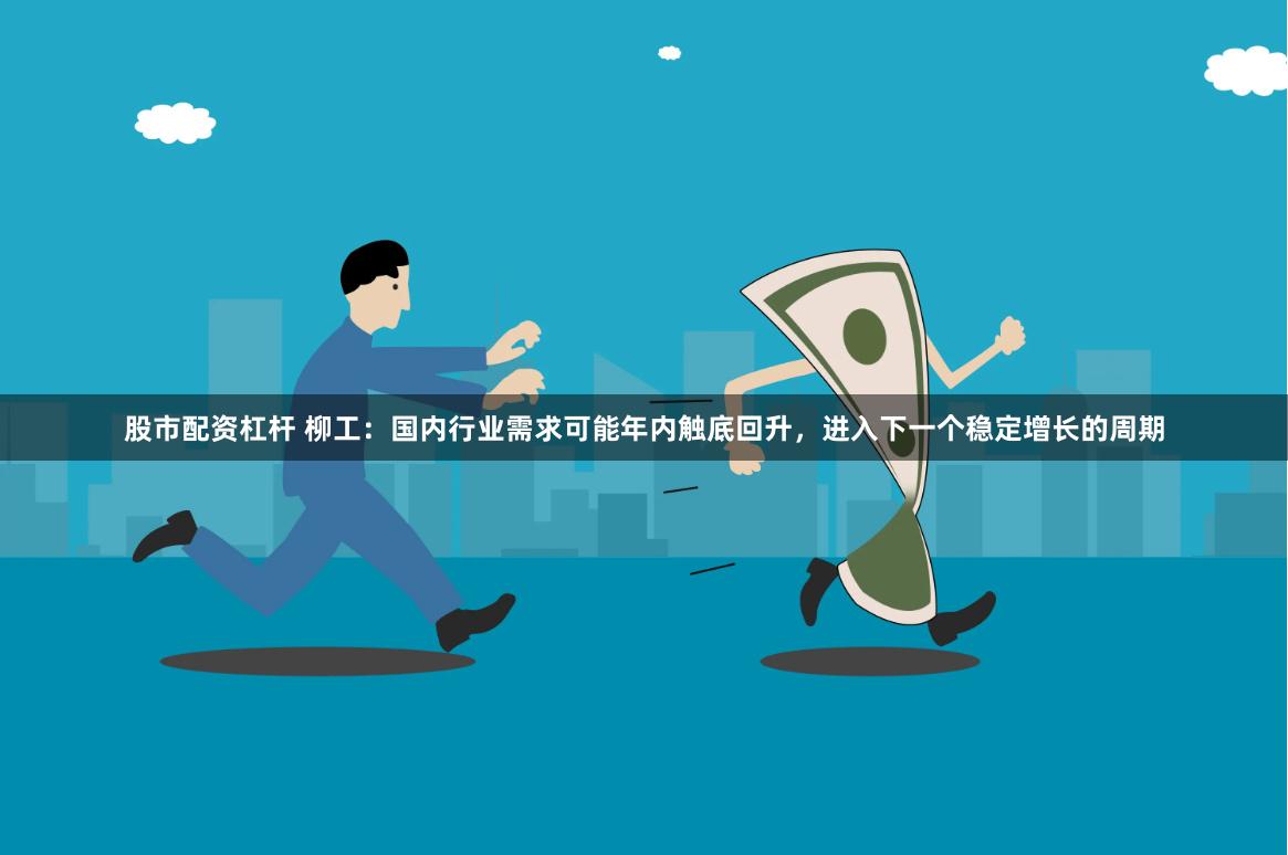 股市配资杠杆 柳工：国内行业需求可能年内触底回升，进入下一个稳定增长的周期