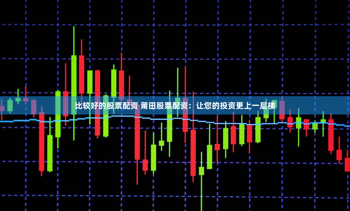 比较好的股票配资 莆田股票配资：让您的投资更上一层楼