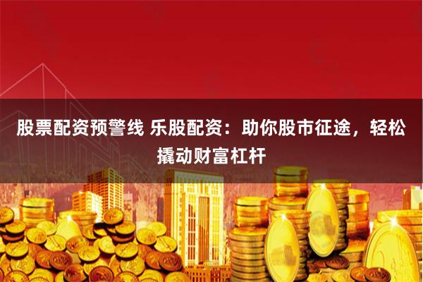 股票配资预警线 乐股配资：助你股市征途，轻松撬动财富杠杆