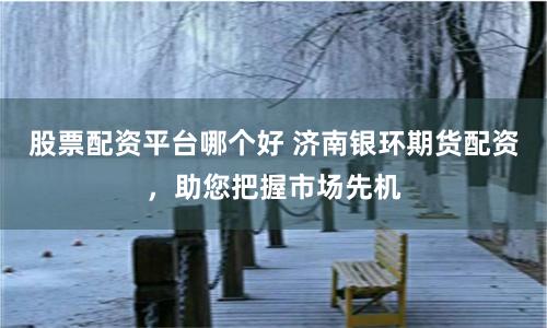 股票配资平台哪个好 济南银环期货配资，助您把握市场先机